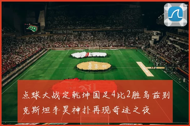 点球大战定乾坤国足4比2胜乌兹别克斯坦李昊神扑再现奇迹之夜